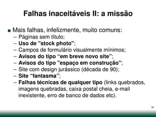 Falhas inaceitáveis II: a missão

.   Mais falhas, infelizmente, muito comuns:
    –   Páginas sem título;
    –   Uso de "stock photo";
    –   Campos de formulário visualmente mínimos;
    –   Avisos do tipo “em breve novo site”;
    –   Avisos do tipo "espaço em construção";
    –   Site com design jurássico (década de 90);
    –   Site “fantasma”;
    –   Falhas técnicas de qualquer tipo (links quebrados,
        imagens quebradas, caixa postal cheia, e-mail
        inexistente, erro de banco de dados etc).

                                                             22
 