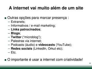 A internet vai muito além de um site

.   Outras opções para marcar presença :
    –   Extranets;
    –   Informativos / e-mail marketing;
    –   Links patrocinados;
    –   Blogs;
    –   Twitter (“microblog”);
    –   Palestras via internet;
    –   Podcasts (áudio) e videocasts (YouTube);
    –   Redes sociais (LinkedIn, Orkut etc);


.
    –   Etc.

    O importante é usar a internet com criatividade!
                                                       23
 
