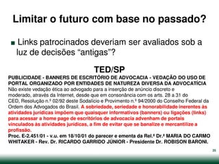 Limitar o futuro com base no passado?

.   Links patrocinados deveriam ser avaliados sob a
   luz de decisões “antigas”?

                                     TED/SP
PUBLICIDADE - BANNERS DE ESCRITÓRIO DE ADVOCACIA - VEDAÇÃO DO USO DE
PORTAL ORGANIZADO POR ENTIDADES DE NATUREZA DIVERSA DA ADVOCATÍCIA
Não existe vedação ética ao advogado para a inserção de anúncio discreto e
moderado, através da Internet, desde que em consonância com os arts. 28 a 31 do
CED, Resolução n.º 02/92 deste Sodalício e Provimento n.º 94/2000 do Conselho Federal da
Ordem dos Advogados do Brasil. A sobriedade, seriedade e honorabilidade inerentes às
atividades jurídicas impõem que quaisquer informativos (banners) ou ligações (links)
para acessar a home page de escritórios de advocacia advenham de portais
vinculados às atividades jurídicas, a fim de evitar que se banalize e mercantilize a
profissão.
Proc. E-2.451/01 - v.u. em 18/10/01 do parecer e ementa da Rel.ª Dr.ª MARIA DO CARMO
WHITAKER - Rev. Dr. RICARDO GARRIDO JÚNIOR - Presidente Dr. ROBISON BARONI.
                                                                                           25
 