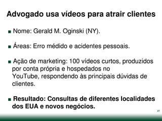 Advogado usa vídeos para atrair clientes

.
.
    Nome: Gerald M. Oginski (NY).



.
    Áreas: Erro médido e acidentes pessoais.

 Ação de marketing: 100 vídeos curtos, produzidos
 por conta própria e hospedados no
 YouTube, respondendo às principais dúvidas de


.
 clientes.

 Resultado: Consultas de diferentes localidades
 dos EUA e novos negócios.
                                                    27
 