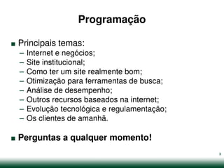 Programação

.   Principais temas:
    –   Internet e negócios;
    –   Site institucional;
    –   Como ter um site realmente bom;
    –   Otimização para ferramentas de busca;
    –   Análise de desempenho;
    –   Outros recursos baseados na internet;
    –   Evolução tecnológica e regulamentação;


.
    –   Os clientes de amanhã.

    Perguntas a qualquer momento!
                                                 3
 