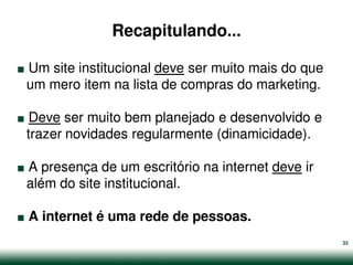 Recapitulando...

.
Um site institucional deve ser muito mais do que


.
um mero item na lista de compras do marketing.

 Deve ser muito bem planejado e desenvolvido e


.
trazer novidades regularmente (dinamicidade).

A presença de um escritório na internet deve ir


.
além do site institucional.

    A internet é uma rede de pessoas.
                                                   33
 