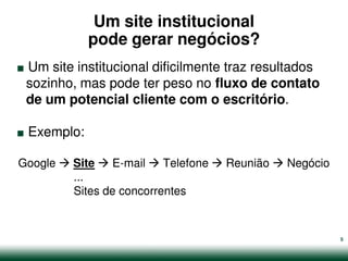 Um site institucional

.              pode gerar negócios?
 Um site institucional dificilmente traz resultados
 sozinho, mas pode ter peso no fluxo de contato


.
 de um potencial cliente com o escritório.

    Exemplo:

Google    Site    E-mail   Telefone   Reunião   Negócio
          ...
          Sites de concorrentes


                                                          5
 