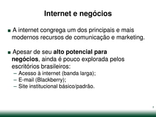 Internet e negócios

.
A internet congrega um dos principais e mais


.
modernos recursos de comunicação e marketing.

Apesar de seu alto potencial para
negócios, ainda é pouco explorada pelos
escritórios brasileiros:
    – Acesso à internet (banda larga);
    – E-mail (Blackberry);
    – Site institucional básico/padrão.


                                                7
 