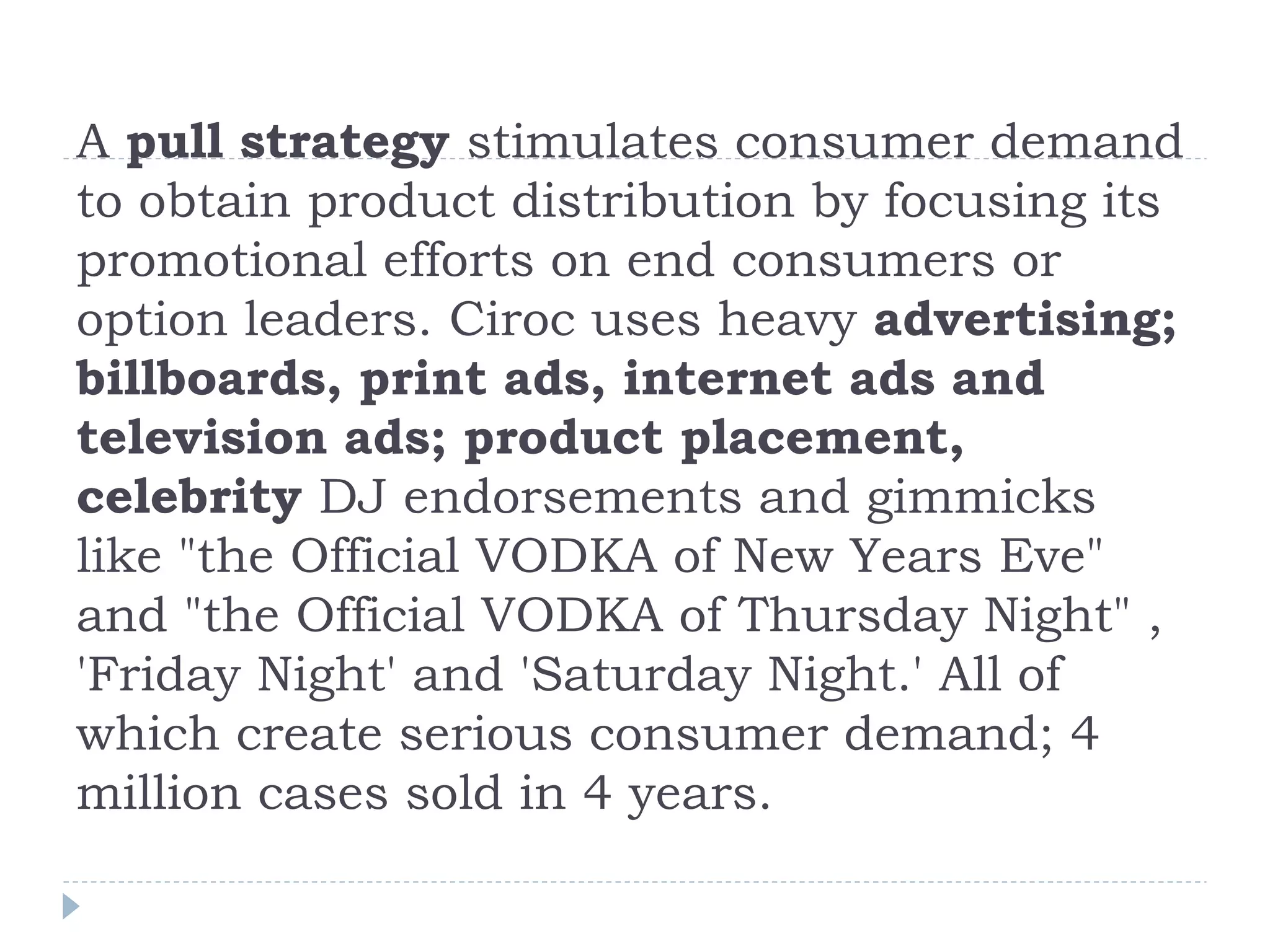 A pull strategy stimulates consumer demand
to obtain product distribution by focusing its
promotional efforts on end consumers or
option leaders. Ciroc uses heavy advertising;
billboards, print ads, internet ads and
television ads; product placement,
celebrity DJ endorsements and gimmicks
like "the Official VODKA of New Years Eve"
and "the Official VODKA of Thursday Night" ,
'Friday Night' and 'Saturday Night.' All of
which create serious consumer demand; 4
million cases sold in 4 years.
 