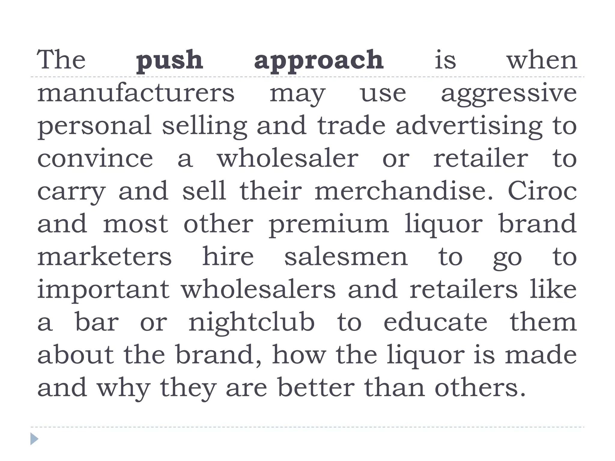 The push approach is when
manufacturers may use aggressive
personal selling and trade advertising to
convince a wholesaler or retailer to
carry and sell their merchandise. Ciroc
and most other premium liquor brand
marketers hire salesmen to go to
important wholesalers and retailers like
a bar or nightclub to educate them
about the brand, how the liquor is made
and why they are better than others.
 