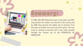 Summary:
Summary:
In 1986, ABS CBN finished the year in last place. By 1987,
they became the number two network in the country and
by 1988, they became the number one tv network. from
last place to number one in just two short years. This was
truly an amazing turnaround and it was made possible
through the shrewd use of the PRINCIPLES OF
MARKETING.
 
