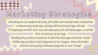Marketing Strategies
Marketing Strategies
1.Deciding not to compete directly with Coke and instead make competition
irrelevant by producing a totally different beverage concept
2.Targeting a market that was already weary of cola beverages, a market
that turned out to be huge
3.Building the product's position around the message of better health
4.Offering a product that happened to be cheaper than cola drinks,
without necessarily communicating that it was "cheap"
 