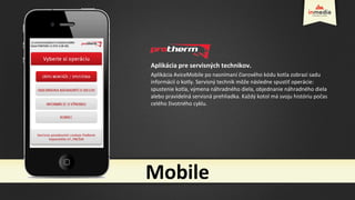 Aplikácia pre servisných technikov.
Aplikácia AviceMobile po nasnímaní čiarového kódu kotla zobrazí sadu
informácií o kotly. Servisný technik môže následne spustiť operácie:
spustenie kotla, výmena náhradného diela, objednanie náhradného diela
alebo pravidelná servisná prehliadka. Každý kotol má svoju históriu počas
celého životného cyklu.
Mobile
 