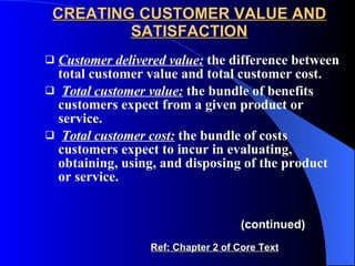 CREATING CUSTOMER VALUE AND SATISFACTION Customer delivered value:   the difference between total customer value and total customer cost. Total customer value:  the bundle of benefits customers expect from a given product or service. Total customer cost:   the bundle of costs customers expect to incur in evaluating, obtaining, using, and disposing of the product or service. (continued) Ref: Chapter 2 of Core Text 