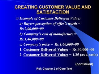 CREATING CUSTOMER VALUE AND SATISFACTION Example of Customer Delivered Value:   a) Buyers perception of offer’s worth = Rs.2,00,000=00 b) Company’s cost of manufacture = Rs.1,40,000=00 c) Company’s price =  Rs.1,60,000=00 1.  Customer Delivered Value:  = Rs.40,000=00 2.  Customer Delivered Value:  = 1.25 (as a ratio)   (continued) Ref: Chapter 2 of Core Text 
