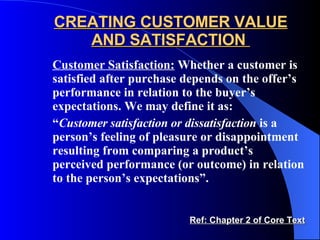 CREATING CUSTOMER VALUE AND SATISFACTION  Customer Satisfaction:  Whether a customer is satisfied after purchase depends on the offer’s performance in relation to the buyer’s expectations. We may define it as: “ Customer satisfaction or dissatisfaction  is a person’s feeling of pleasure or disappointment resulting from comparing a product’s perceived performance (or outcome) in relation to the person’s expectations”. Ref: Chapter 2 of Core Text 