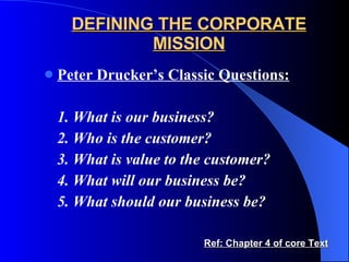 DEFINING THE CORPORATE MISSION Peter Drucker’s Classic Questions: 1. What is our business? 2. Who is the customer? 3. What is value to the customer? 4. What will our business be? 5. What should our business be? Ref: Chapter 4 of core Text 