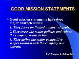 GOOD MISSION STATEMENTS Good mission statements have  three  major characteristics: 1. They focus on limited number of goals. 2.They stress the major policies and values the company wants to honor. 3. They define the major competitive scopes within which the company will operate. Ref: Chapter 4 of Core Text 