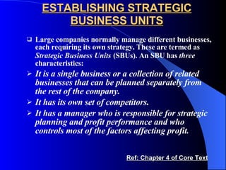ESTABLISHING STRATEGIC BUSINESS UNITS Large companies normally manage different businesses, each requiring its own strategy. These are termed as  Strategic Business Units   (SBUs). An SBU has  three  characteristics: It is a single business or a collection of related businesses that can be planned separately from the rest of the company. It has its own set of competitors. It has a manager who is responsible for strategic planning and profit performance and who controls most of the factors affecting profit. Ref: Chapter 4 of Core Text 