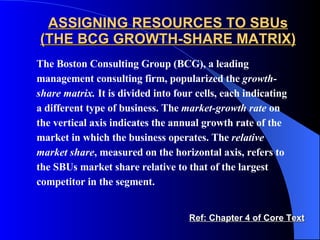ASSIGNING RESOURCES TO SBUs (THE BCG GROWTH-SHARE MATRIX) The Boston Consulting Group (BCG), a leading management consulting firm, popularized the  growth-share matrix.  It is divided into four cells, each indicating a different type of business. The  market-growth rate  on the vertical axis indicates the annual growth rate of the market in which the business operates. The  relative market   share , measured on the horizontal axis, refers to the SBUs market share relative to that of the largest competitor in the segment.  Ref: Chapter 4 of Core Text 