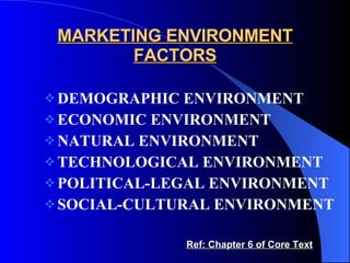 MARKETING ENVIRONMENT FACTORS DEMOGRAPHIC ENVIRONMENT ECONOMIC ENVIRONMENT NATURAL ENVIRONMENT TECHNOLOGICAL ENVIRONMENT POLITICAL-LEGAL ENVIRONMENT SOCIAL-CULTURAL ENVIRONMENT Ref: Chapter 6 of Core Text 