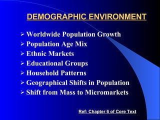 DEMOGRAPHIC ENVIRONMENT Worldwide Population Growth Population Age Mix Ethnic Markets Educational Groups Household Patterns Geographical Shifts in Population Shift from Mass to Micromarkets Ref: Chapter 6 of Core Text 