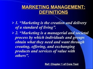 MARKETING MANAGEMENT: DEFINITIONS 1. “Marketing is the creation and delivery of a standard of living”.   2. “Marketing is a managerial and societal process by which individuals and groups obtain what they need and want through creating, offering, and exchanging products and services of value with others”. Ref: Chapter 1 of Core Text 