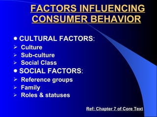 FACTORS INFLUENCING CONSUMER BEHAVIOR CULTURAL FACTORS : Culture Sub-culture Social Class SOCIAL FACTORS : Reference groups Family Roles & statuses  Ref: Chapter 7 of Core Text 