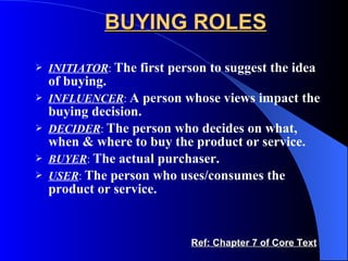 BUYING ROLES INITIATOR :  The first person to suggest the idea of buying. INFLUENCER :  A person whose views impact the buying decision. DECIDER :  The person who decides on what, when & where to buy the product or service. BUYER :  The actual purchaser. USER :  The person who uses/consumes the product or service. Ref: Chapter 7 of Core Text 