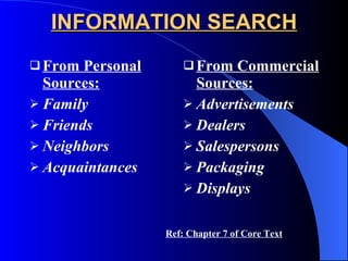 INFORMATION SEARCH From Personal Sources: Family Friends Neighbors Acquaintances From Commercial Sources: Advertisements Dealers Salespersons Packaging Displays Ref: Chapter 7 of Core Text 