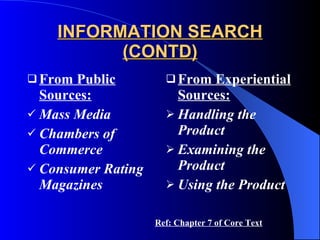 INFORMATION SEARCH (CONTD) From Public Sources: Mass Media Chambers of Commerce Consumer Rating Magazines From Experiential Sources: Handling the Product Examining the Product Using the Product Ref: Chapter 7 of Core Text 