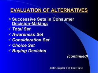 EVALUATION OF ALTERNATIVES Successive Sets in Consumer Decision-Making: Total Set Awareness Set Consideration Set Choice Set Buying Decision (continued) Ref: Chapter 7 of Core Text 
