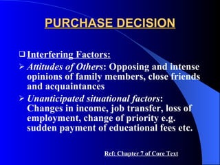 PURCHASE DECISION Interfering Factors: Attitudes of Others : Opposing and intense opinions of family members, close friends and acquaintances Unanticipated situational factors : Changes in income, job transfer, loss of employment, change of priority e.g. sudden payment of educational fees etc. Ref: Chapter 7 of Core Text 