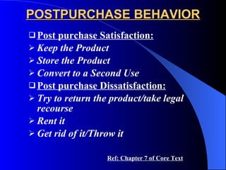 POSTPURCHASE BEHAVIOR Post purchase Satisfaction: Keep the Product Store the Product Convert to a Second Use Post purchase Dissatisfaction: Try to return the product/take legal recourse Rent it Get rid of it/Throw it   Ref: Chapter 7 of Core Text 