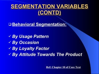 SEGMENTATION VARIABLES (CONTD) Behavioral Segmentation: By Usage Pattern By Occasion By Loyalty Factor By Attitude Towards The Product Ref: Chapter 10 of Core Text 
