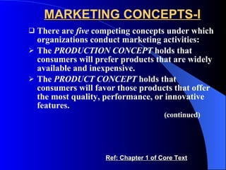 MARKETING CONCEPTS-I There are  five  competing concepts under which organizations conduct marketing activities: The  PRODUCTION CONCEPT  holds that consumers will prefer products that are widely available and inexpensive. The  PRODUCT CONCEPT  holds that consumers will favor those products that offer the most quality, performance, or innovative features. (continued)   Ref: Chapter 1 of Core Text 