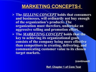MARKETING CONCEPTS-I   The  SELLING CONCEPT  holds that consumers and businesses, will ordinarily not buy enough of the organization’s products. The organization must therefore, undertake an aggressive selling and promotion effort. The  MARKETING CONCEPT  holds that the key to achieving its organizational goals consists of the company being more effective than competitors in creating, delivering,   and   communicating customer value to its chosen target markets. (continued) Ref: Chapter 1 of Core Text 