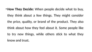 •How They Decide: When people decide what to buy,
they think about a few things. They might consider
the price, quality, or brand of the product. They also
think about how they feel about it. Some people like
to try new things, while others stick to what they
know and trust.
 
