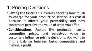 1. Pricing Decisions
•Setting the Price: This involves deciding how much
to charge for your product or service. It's crucial
because it affects your profitability and how
customers perceive the value of what you offer.
•Considerations: Factors like production costs,
competitor prices, and perceived value to
customers influence pricing decisions. You want to
find a balance between being competitive and
making a profit.
 