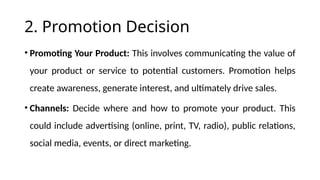 2. Promotion Decision
• Promoting Your Product: This involves communicating the value of
your product or service to potential customers. Promotion helps
create awareness, generate interest, and ultimately drive sales.
• Channels: Decide where and how to promote your product. This
could include advertising (online, print, TV, radio), public relations,
social media, events, or direct marketing.
 