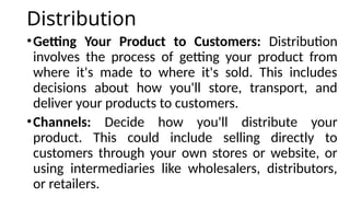 Distribution
•Getting Your Product to Customers: Distribution
involves the process of getting your product from
where it's made to where it's sold. This includes
decisions about how you'll store, transport, and
deliver your products to customers.
•Channels: Decide how you'll distribute your
product. This could include selling directly to
customers through your own stores or website, or
using intermediaries like wholesalers, distributors,
or retailers.
 