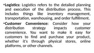 •Logistics: Logistics refers to the detailed planning
and execution of the distribution process. This
includes things like inventory management,
transportation, warehousing, and order fulfillment.
•Customer Convenience: Consider how your
distribution strategy impacts customer
convenience. You want to make it easy for
customers to find and purchase your product,
whether it's through physical stores, online
platforms, or other channels.
 