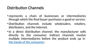 Distribution Channels
•represents a chain of businesses or intermediaries
through which the final buyer purchases a good or service.
•Distribution channels include wholesalers, retailers,
distributors, and the Internet.
•In a direct distribution channel, the manufacturer sells
directly to the consumer. Indirect channels involve
multiple intermediaries before the product ends up in
the hands of the consumer.
 