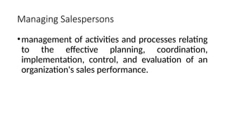 Managing Salespersons
•management of activities and processes relating
to the effective planning, coordination,
implementation, control, and evaluation of an
organization's sales performance.
 