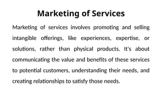 Marketing of Services
Marketing of services involves promoting and selling
intangible offerings, like experiences, expertise, or
solutions, rather than physical products. It's about
communicating the value and benefits of these services
to potential customers, understanding their needs, and
creating relationships to satisfy those needs.
 