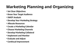 Marketing Planning and Organizing
• Set Clear Objectives
• Know Your Target Audience
• SWOT Analysis
• Develop Your Marketing Strategy
• Allocate Resources
• Create a Marketing Calendar
• Choose Marketing Channels
• Develop Marketing Collateral
• Implement and Monitor
• Evaluate and Adjust
• Continual Improvement
 