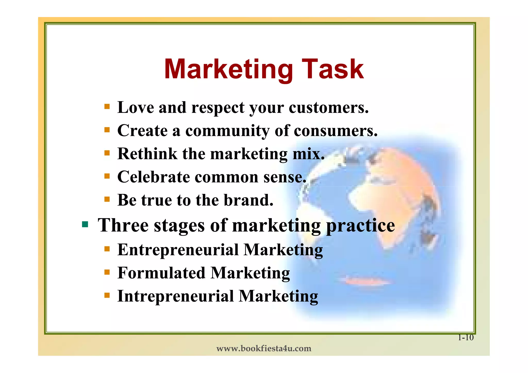 Marketing Task
  Love and respect your customers.
  Create a community of consumers.
  Rethink the marketing mix.
  Celebrate common sense.
  Be true to the brand.
Three stages of marketing practice
  Entrepreneurial Marketing
  Formulated Marketing
  Intrepreneurial Marketing

                                     1-10
              www.bookfiesta4u.com
 
