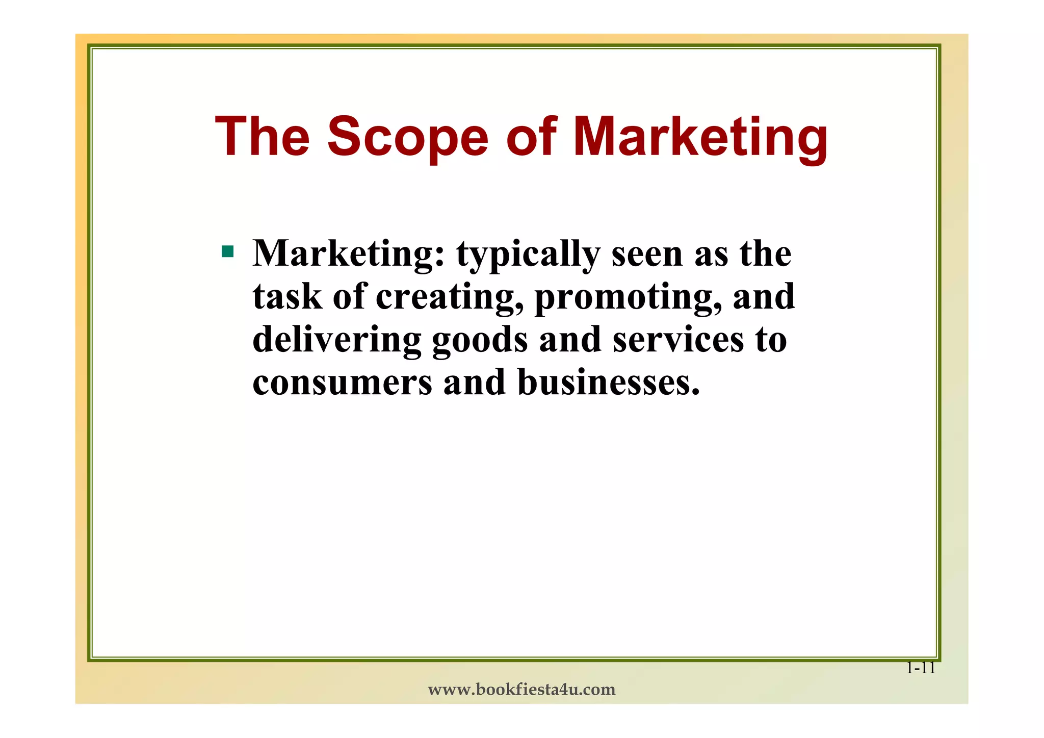 The Scope of Marketing

 Marketing: typically seen as the
 task of creating, promoting, and
 delivering goods and services to
 consumers and businesses.




                                    1-11
           www.bookfiesta4u.com
 