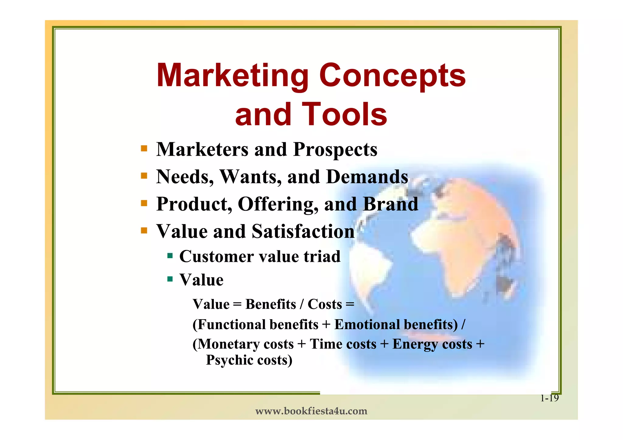 Marketing Concepts
    and Tools
Marketers and Prospects
Needs, Wants, and Demands
Product, Offering, and Brand
Value and Satisfaction
  Customer value triad
  Value
   Value = Benefits / Costs =
   (Functional benefits + Emotional benefits) /
   (Monetary costs + Time costs + Energy costs +
     Psychic costs)

                                                   1-19
            www.bookfiesta4u.com
 
