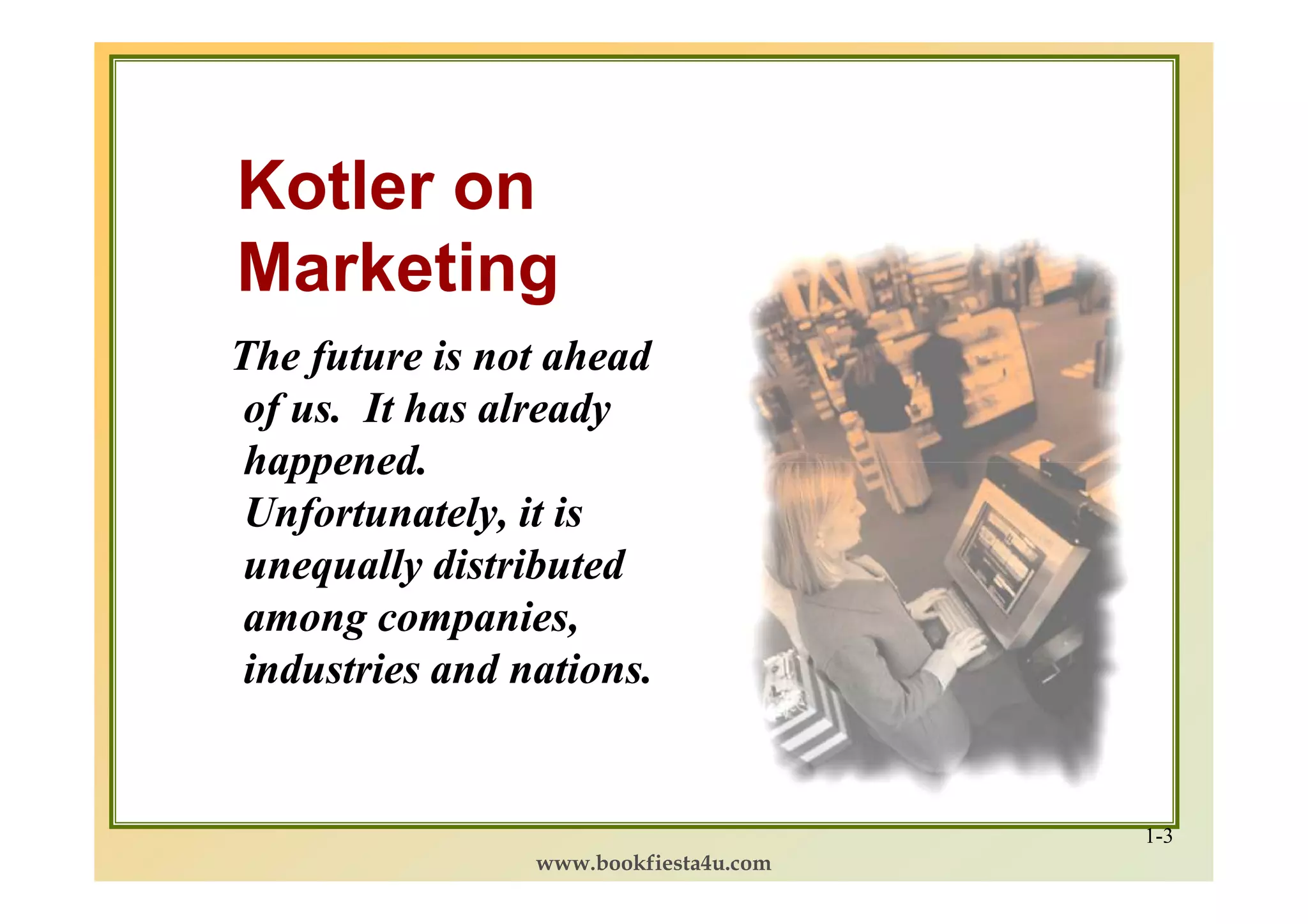 Kotler on
Marketing
The future is not ahead
 of us. It has already
 happened.
 Unfortunately, it is
 unequally distributed
 among companies,
 industries and nations.


                                        1-3
                 www.bookfiesta4u.com
 