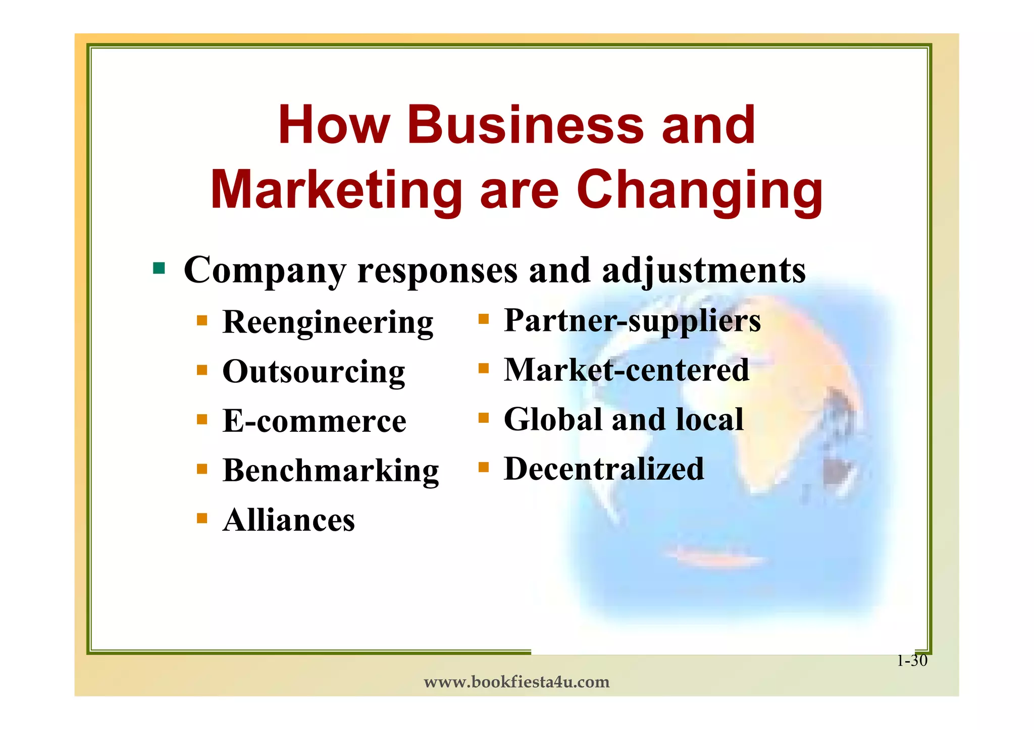 How Business and
 Marketing are Changing
Company responses and adjustments
  Reengineering       Partner-
                      Partner-suppliers
  Outsourcing         Market-
                      Market-centered
  E-commerce          Global and local
  Benchmarking        Decentralized
  Alliances


                                          1-30
              www.bookfiesta4u.com
 