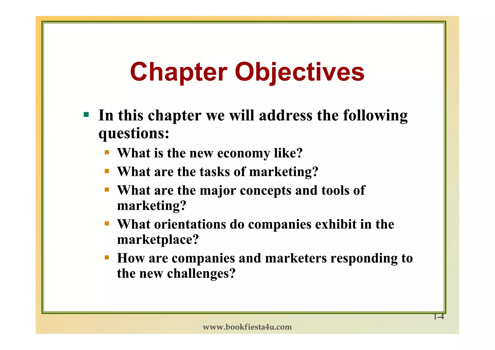 Chapter Objectives
In this chapter we will address the following
questions:
  What is the new economy like?
  What are the tasks of marketing?
  What are the major concepts and tools of
  marketing?
  What orientations do companies exhibit in the
  marketplace?
  How are companies and marketers responding to
  the new challenges?

                                                  1-4
               www.bookfiesta4u.com
 