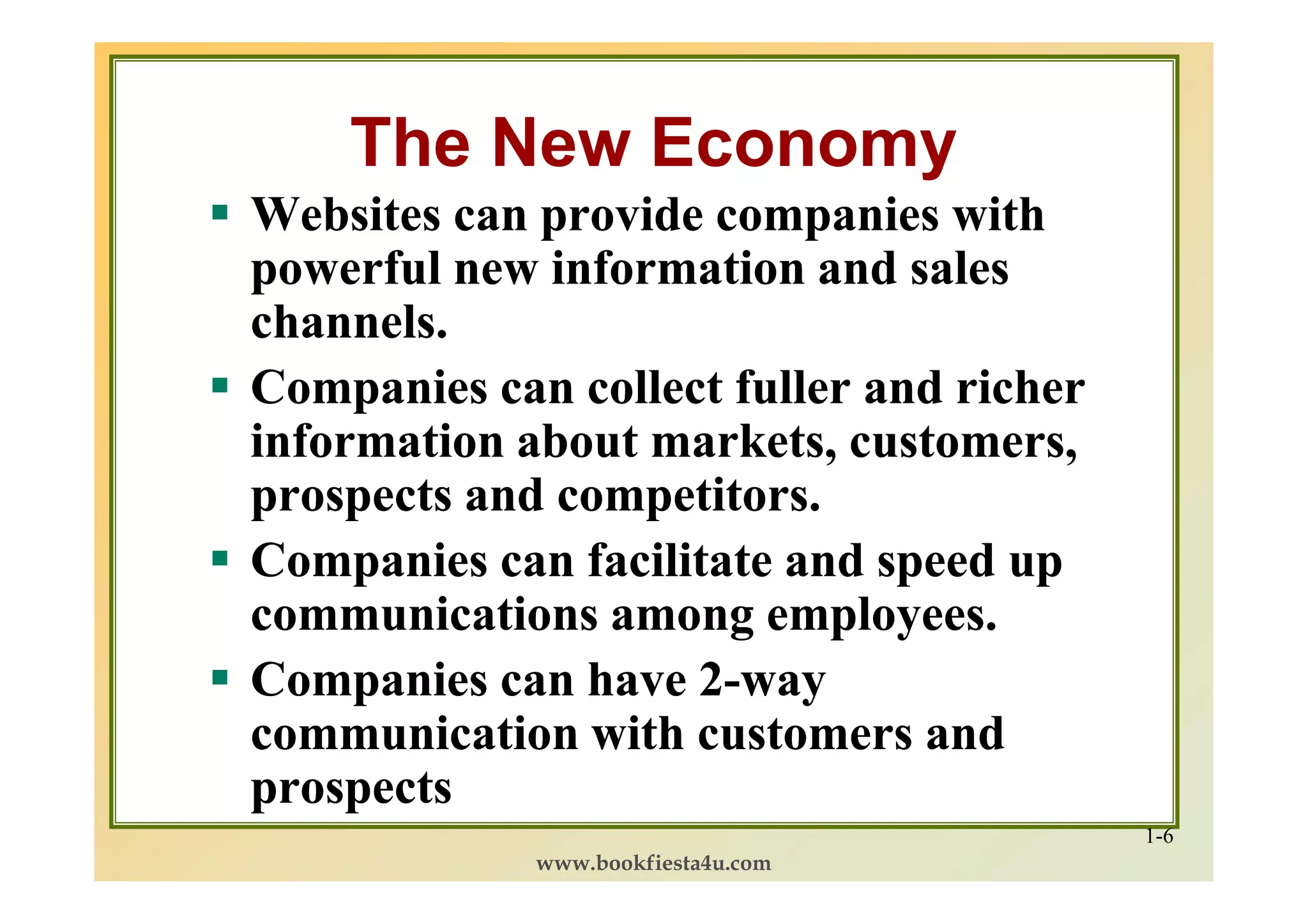 The New Economy
Websites can provide companies with
powerful new information and sales
channels.
Companies can collect fuller and richer
information about markets, customers,
prospects and competitors.
Companies can facilitate and speed up
communications among employees.
Companies can have 2-way
                    2-
communication with customers and
prospects
                                          1-6
             www.bookfiesta4u.com
 