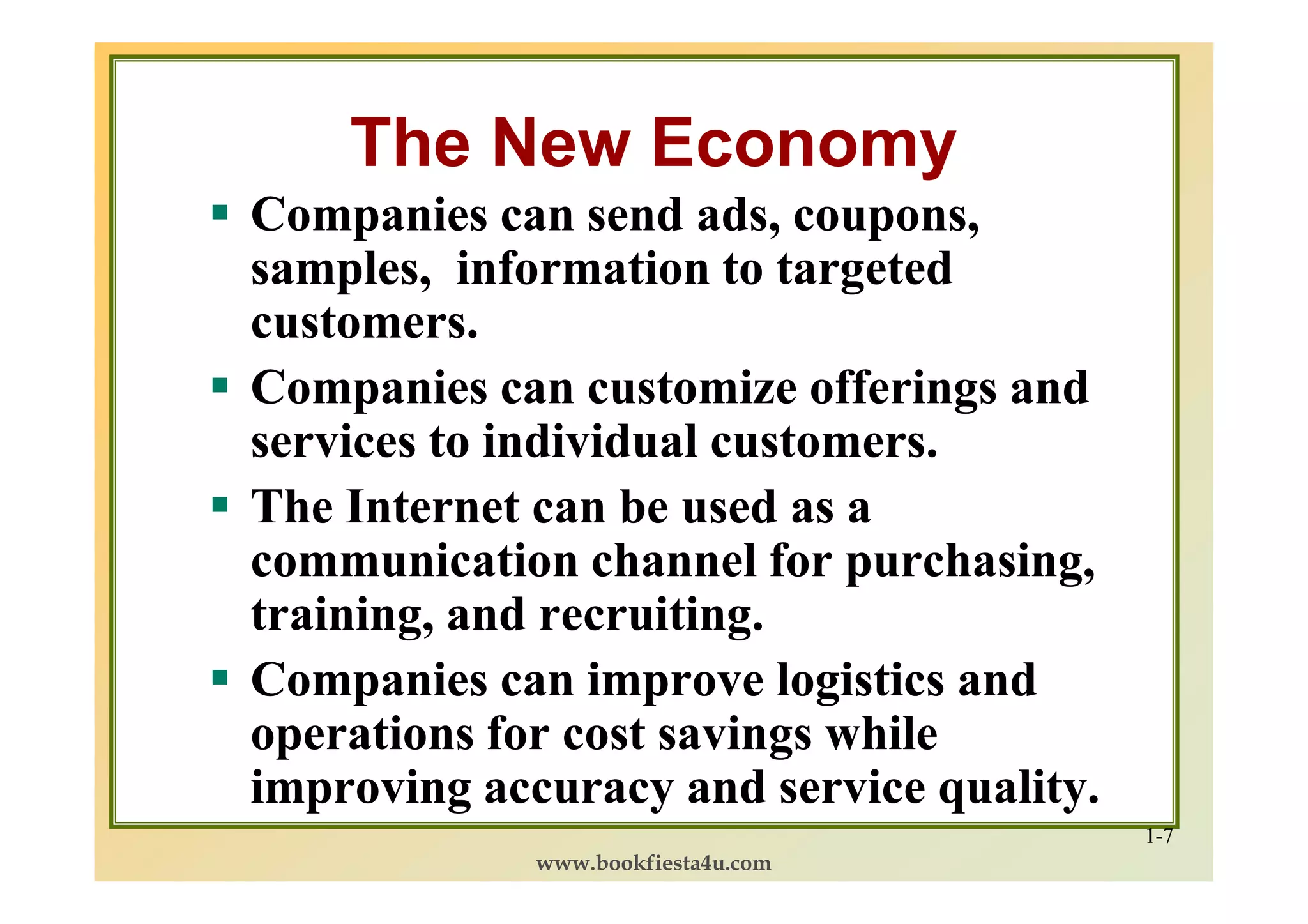 The New Economy
Companies can send ads, coupons,
samples, information to targeted
customers.
Companies can customize offerings and
services to individual customers.
The Internet can be used as a
communication channel for purchasing,
training, and recruiting.
Companies can improve logistics and
operations for cost savings while
improving accuracy and service quality.
                                          1-7
             www.bookfiesta4u.com
 